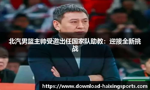 北汽男篮主帅受邀出任国家队助教：迎接全新挑战
