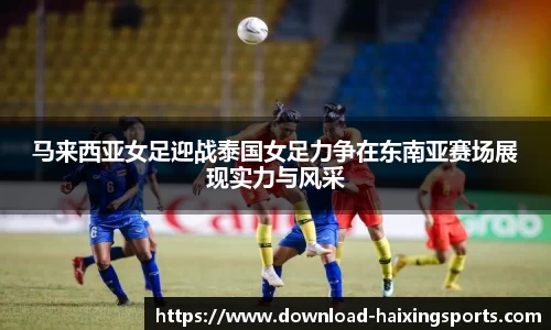 马来西亚女足迎战泰国女足力争在东南亚赛场展现实力与风采