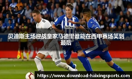 贝迪斯主场迎战皇家马德里谁能在西甲赛场笑到最后
