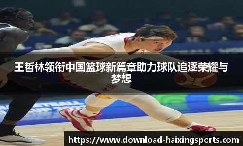 王哲林领衔中国篮球新篇章助力球队追逐荣耀与梦想