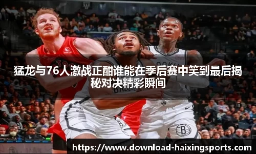 猛龙与76人激战正酣谁能在季后赛中笑到最后揭秘对决精彩瞬间
